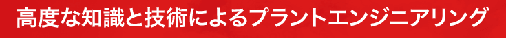 高度な知識と技術によるプラントエンジニアリング